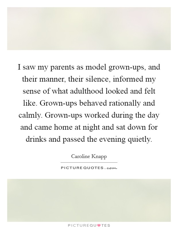 I saw my parents as model grown-ups, and their manner, their silence, informed my sense of what adulthood looked and felt like. Grown-ups behaved rationally and calmly. Grown-ups worked during the day and came home at night and sat down for drinks and passed the evening quietly. Picture Quote #1
