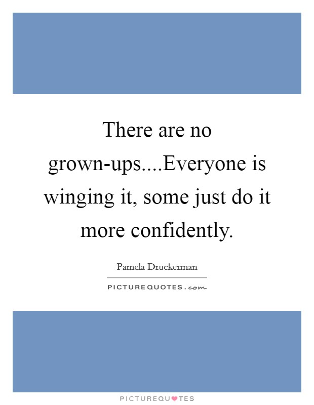 There are no grown-ups....Everyone is winging it, some just do it more confidently. Picture Quote #1