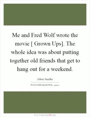 Me and Fred Wolf wrote the movie [ Grown Ups]. The whole idea was about putting together old friends that get to hang out for a weekend Picture Quote #1