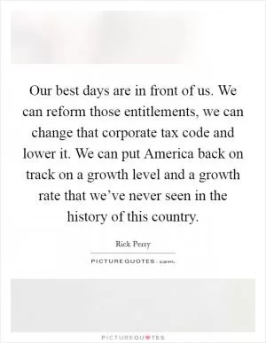Our best days are in front of us. We can reform those entitlements, we can change that corporate tax code and lower it. We can put America back on track on a growth level and a growth rate that we’ve never seen in the history of this country Picture Quote #1