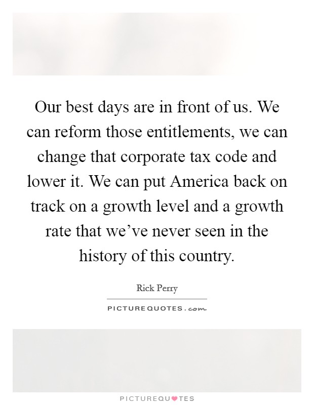 Our best days are in front of us. We can reform those entitlements, we can change that corporate tax code and lower it. We can put America back on track on a growth level and a growth rate that we've never seen in the history of this country. Picture Quote #1