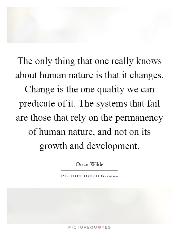 The only thing that one really knows about human nature is that it changes. Change is the one quality we can predicate of it. The systems that fail are those that rely on the permanency of human nature, and not on its growth and development. Picture Quote #1