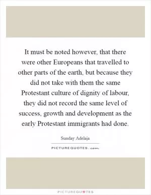 It must be noted however, that there were other Europeans that travelled to other parts of the earth, but because they did not take with them the same Protestant culture of dignity of labour, they did not record the same level of success, growth and development as the early Protestant immigrants had done Picture Quote #1