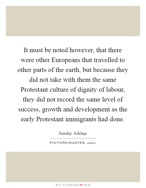 It must be noted however, that there were other Europeans that travelled to other parts of the earth, but because they did not take with them the same Protestant culture of dignity of labour, they did not record the same level of success, growth and development as the early Protestant immigrants had done. Picture Quote #1