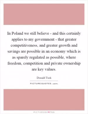 In Poland we still believe - and this certainly applies to my government - that greater competitiveness, and greater growth and savings are possible in an economy which is as sparely regulated as possible, where freedom, competition and private ownership are key values Picture Quote #1