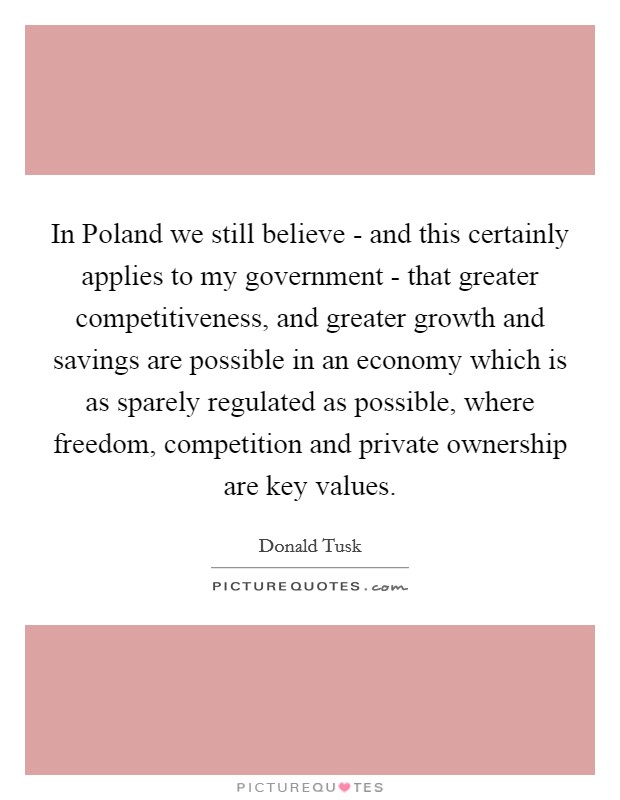 In Poland we still believe - and this certainly applies to my government - that greater competitiveness, and greater growth and savings are possible in an economy which is as sparely regulated as possible, where freedom, competition and private ownership are key values. Picture Quote #1