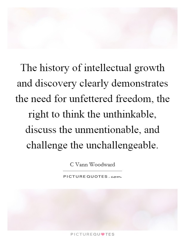 The history of intellectual growth and discovery clearly demonstrates the need for unfettered freedom, the right to think the unthinkable, discuss the unmentionable, and challenge the unchallengeable. Picture Quote #1
