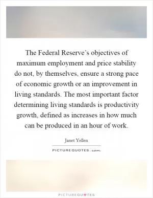 The Federal Reserve’s objectives of maximum employment and price stability do not, by themselves, ensure a strong pace of economic growth or an improvement in living standards. The most important factor determining living standards is productivity growth, defined as increases in how much can be produced in an hour of work Picture Quote #1