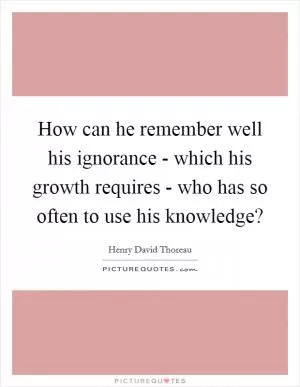 How can he remember well his ignorance - which his growth requires - who has so often to use his knowledge? Picture Quote #1