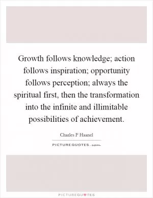 Growth follows knowledge; action follows inspiration; opportunity follows perception; always the spiritual first, then the transformation into the infinite and illimitable possibilities of achievement Picture Quote #1