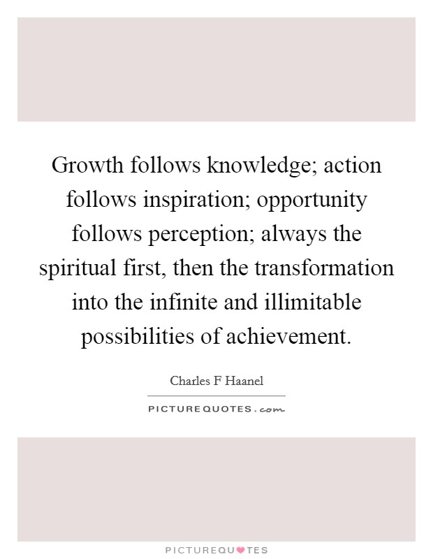 Growth follows knowledge; action follows inspiration; opportunity follows perception; always the spiritual first, then the transformation into the infinite and illimitable possibilities of achievement. Picture Quote #1