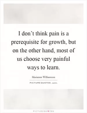 I don’t think pain is a prerequisite for growth, but on the other hand, most of us choose very painful ways to learn Picture Quote #1