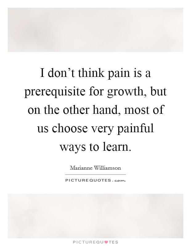 I don't think pain is a prerequisite for growth, but on the other hand, most of us choose very painful ways to learn. Picture Quote #1