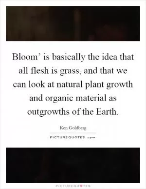 Bloom’ is basically the idea that all flesh is grass, and that we can look at natural plant growth and organic material as outgrowths of the Earth Picture Quote #1