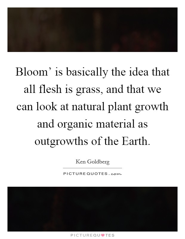 Bloom' is basically the idea that all flesh is grass, and that we can look at natural plant growth and organic material as outgrowths of the Earth. Picture Quote #1