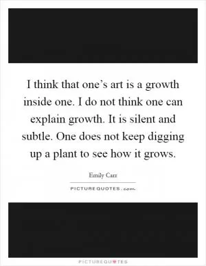 I think that one’s art is a growth inside one. I do not think one can explain growth. It is silent and subtle. One does not keep digging up a plant to see how it grows Picture Quote #1