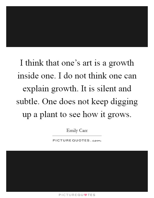 I think that one's art is a growth inside one. I do not think one can explain growth. It is silent and subtle. One does not keep digging up a plant to see how it grows. Picture Quote #1