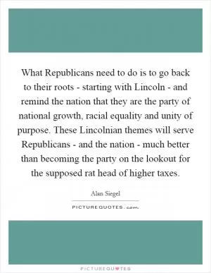 What Republicans need to do is to go back to their roots - starting with Lincoln - and remind the nation that they are the party of national growth, racial equality and unity of purpose. These Lincolnian themes will serve Republicans - and the nation - much better than becoming the party on the lookout for the supposed rat head of higher taxes Picture Quote #1