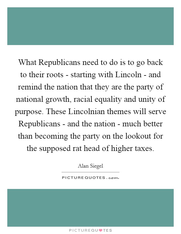 What Republicans need to do is to go back to their roots - starting with Lincoln - and remind the nation that they are the party of national growth, racial equality and unity of purpose. These Lincolnian themes will serve Republicans - and the nation - much better than becoming the party on the lookout for the supposed rat head of higher taxes. Picture Quote #1