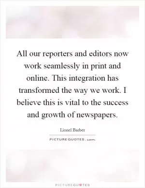 All our reporters and editors now work seamlessly in print and online. This integration has transformed the way we work. I believe this is vital to the success and growth of newspapers Picture Quote #1