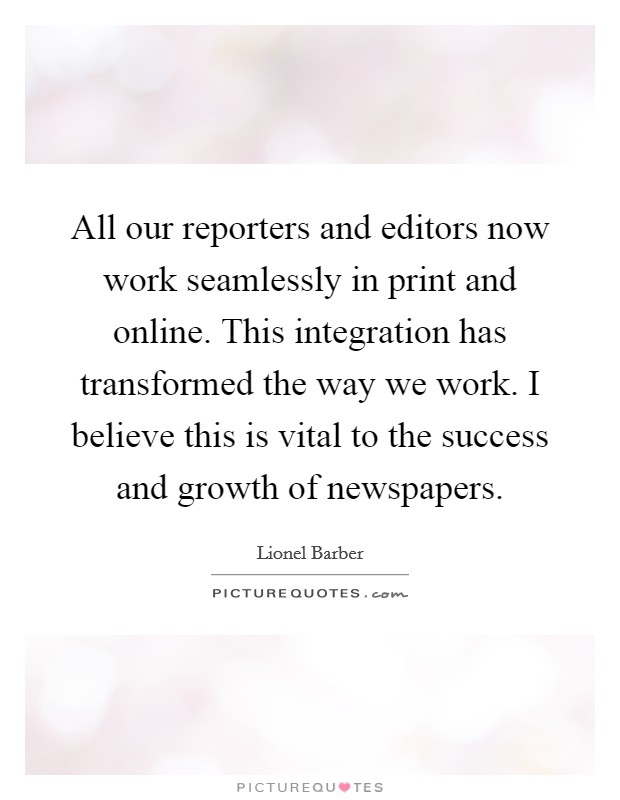 All our reporters and editors now work seamlessly in print and online. This integration has transformed the way we work. I believe this is vital to the success and growth of newspapers. Picture Quote #1