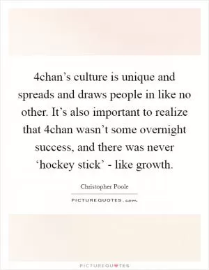 4chan’s culture is unique and spreads and draws people in like no other. It’s also important to realize that 4chan wasn’t some overnight success, and there was never ‘hockey stick’ - like growth Picture Quote #1