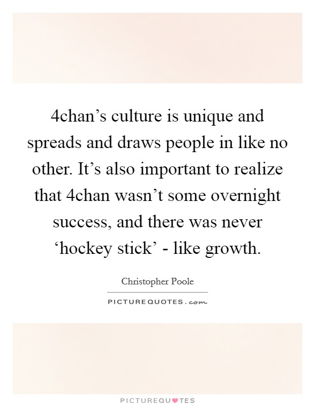 4chan's culture is unique and spreads and draws people in like no other. It's also important to realize that 4chan wasn't some overnight success, and there was never ‘hockey stick' - like growth. Picture Quote #1