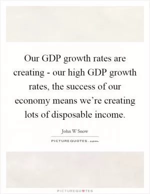 Our GDP growth rates are creating - our high GDP growth rates, the success of our economy means we’re creating lots of disposable income Picture Quote #1