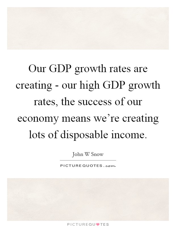 Our GDP growth rates are creating - our high GDP growth rates, the success of our economy means we're creating lots of disposable income. Picture Quote #1