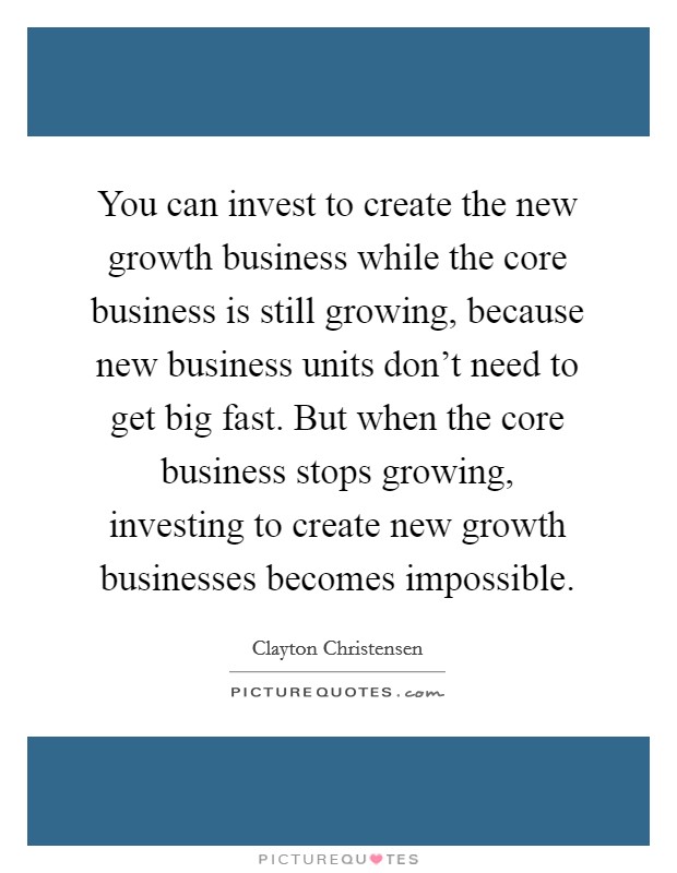 You can invest to create the new growth business while the core business is still growing, because new business units don't need to get big fast. But when the core business stops growing, investing to create new growth businesses becomes impossible. Picture Quote #1