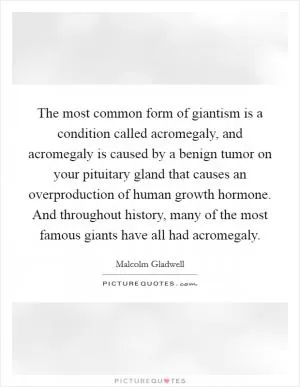 The most common form of giantism is a condition called acromegaly, and acromegaly is caused by a benign tumor on your pituitary gland that causes an overproduction of human growth hormone. And throughout history, many of the most famous giants have all had acromegaly Picture Quote #1