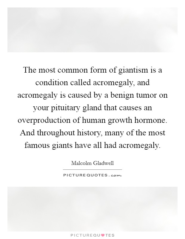 The most common form of giantism is a condition called acromegaly, and acromegaly is caused by a benign tumor on your pituitary gland that causes an overproduction of human growth hormone. And throughout history, many of the most famous giants have all had acromegaly. Picture Quote #1