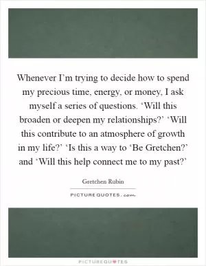 Whenever I’m trying to decide how to spend my precious time, energy, or money, I ask myself a series of questions. ‘Will this broaden or deepen my relationships?’ ‘Will this contribute to an atmosphere of growth in my life?’ ‘Is this a way to ‘Be Gretchen?’ and ‘Will this help connect me to my past?’ Picture Quote #1