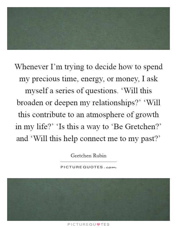 Whenever I'm trying to decide how to spend my precious time, energy, or money, I ask myself a series of questions. ‘Will this broaden or deepen my relationships?' ‘Will this contribute to an atmosphere of growth in my life?' ‘Is this a way to ‘Be Gretchen?' and ‘Will this help connect me to my past?' Picture Quote #1