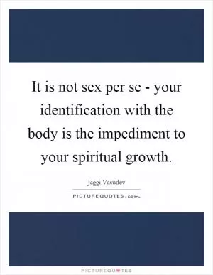 It is not sex per se - your identification with the body is the impediment to your spiritual growth Picture Quote #1