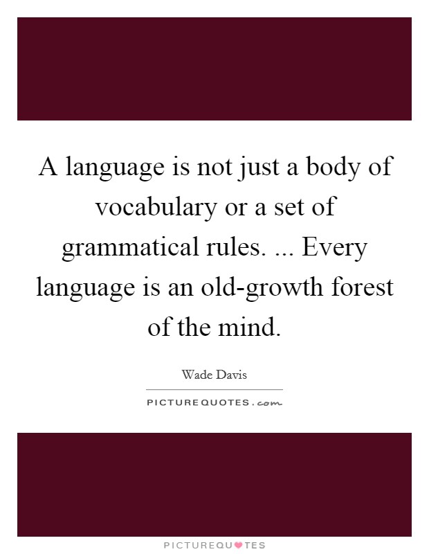 A language is not just a body of vocabulary or a set of grammatical rules. ... Every language is an old-growth forest of the mind. Picture Quote #1