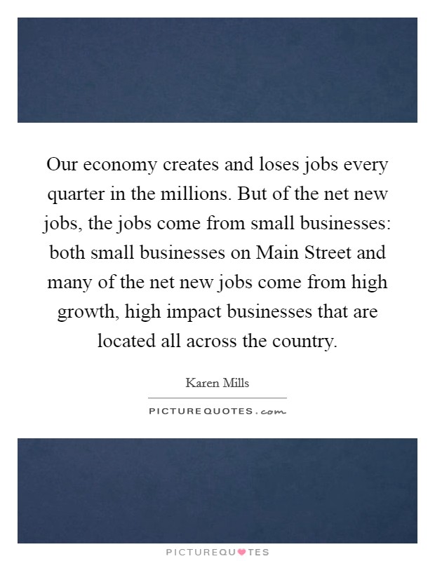 Our economy creates and loses jobs every quarter in the millions. But of the net new jobs, the jobs come from small businesses: both small businesses on Main Street and many of the net new jobs come from high growth, high impact businesses that are located all across the country. Picture Quote #1