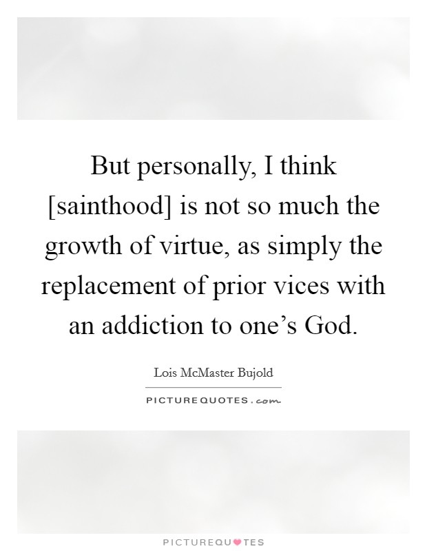 But personally, I think [sainthood] is not so much the growth of virtue, as simply the replacement of prior vices with an addiction to one's God. Picture Quote #1