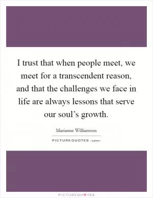 I trust that when people meet, we meet for a transcendent reason, and that the challenges we face in life are always lessons that serve our soul’s growth Picture Quote #1