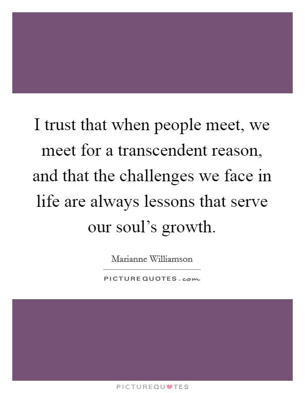 I trust that when people meet, we meet for a transcendent reason, and that the challenges we face in life are always lessons that serve our soul's growth. Picture Quote #1