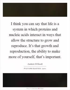 I think you can say that life is a system in which proteins and nucleic acids interact in ways that allow the structure to grow and reproduce. It’s that growth and reproduction, the ability to make more of yourself, that’s important Picture Quote #1