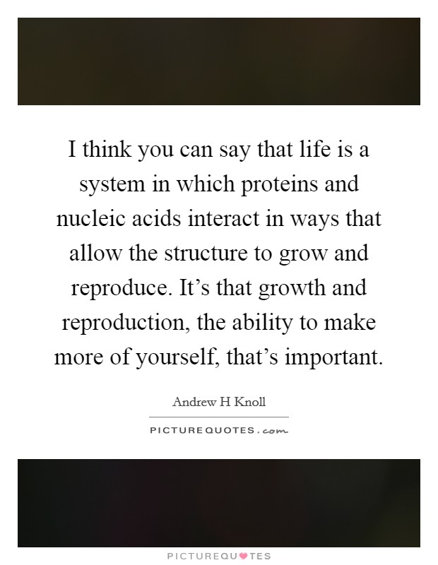 I think you can say that life is a system in which proteins and nucleic acids interact in ways that allow the structure to grow and reproduce. It's that growth and reproduction, the ability to make more of yourself, that's important. Picture Quote #1