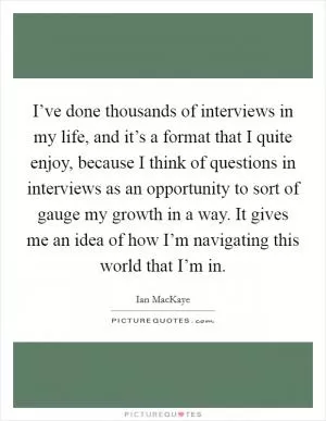 I’ve done thousands of interviews in my life, and it’s a format that I quite enjoy, because I think of questions in interviews as an opportunity to sort of gauge my growth in a way. It gives me an idea of how I’m navigating this world that I’m in Picture Quote #1