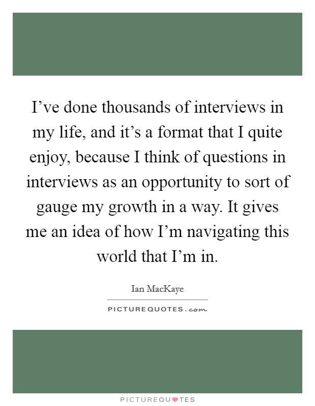 I've done thousands of interviews in my life, and it's a format that I quite enjoy, because I think of questions in interviews as an opportunity to sort of gauge my growth in a way. It gives me an idea of how I'm navigating this world that I'm in. Picture Quote #1