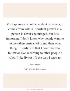 My happiness is not dependent on others; it comes from within. Spiritual growth in a person is never encouraged, but it is important. I don’t know why people want to judge others instead of doing their own thing. I firmly feel that I don’t need to follow or live according to other people’s rules. I like living life the way I want to Picture Quote #1