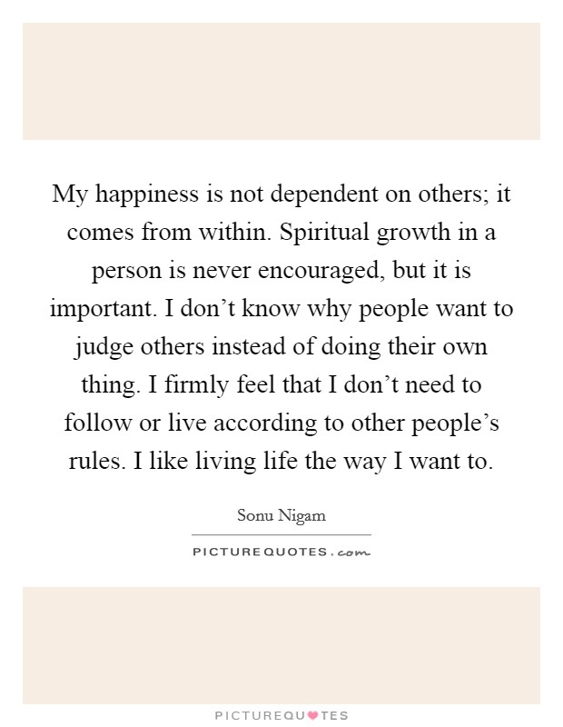 My happiness is not dependent on others; it comes from within. Spiritual growth in a person is never encouraged, but it is important. I don't know why people want to judge others instead of doing their own thing. I firmly feel that I don't need to follow or live according to other people's rules. I like living life the way I want to. Picture Quote #1