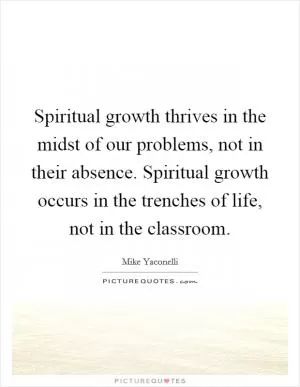 Spiritual growth thrives in the midst of our problems, not in their absence. Spiritual growth occurs in the trenches of life, not in the classroom Picture Quote #1