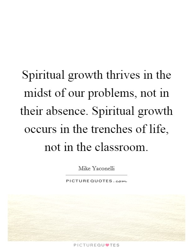 Spiritual growth thrives in the midst of our problems, not in their absence. Spiritual growth occurs in the trenches of life, not in the classroom. Picture Quote #1