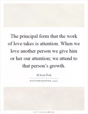 The principal form that the work of love takes is attention. When we love another person we give him or her our attention; we attend to that person’s growth Picture Quote #1
