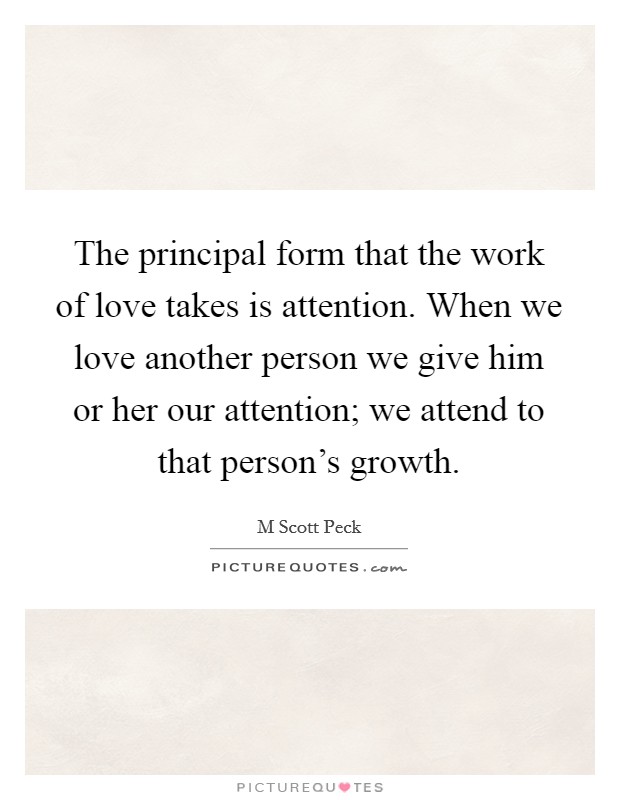 The principal form that the work of love takes is attention. When we love another person we give him or her our attention; we attend to that person's growth. Picture Quote #1